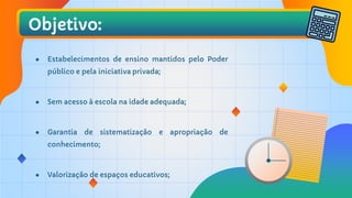 Objetivo:
● Estabelecimentos de ensino mantidos pelo Poder
público e pela iniciativa privada;
● Sem acesso à escola na idade adequada;
● Garantia de sistematização e apropriação de
conhecimento;
● Valorização de espaços educativos;
 
