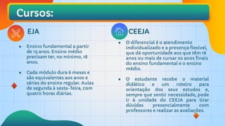 Cursos:
CEEJA
EJA
● O diferencial é o atendimento
individualizado e a presença flexível,
que dá oportunidade aos que têm 18
anos ou mais de cursar os anos finais
do ensino fundamental e o ensino
médio.
● O estudante recebe o material
didático e um roteiro para
orientação dos seus estudos e,
sempre que sentir necessidade, pode
ir à unidade do CEEJA para tirar
dúvidas presencialmente com
professores e realizar as avaliações.
● Ensino fundamental a partir
de 15 anos. Ensino médio
precisam ter, no mínimo, 18
anos.
● Cada módulo dura 6 meses e
são equivalentes aos anos e
séries do ensino regular. Aulas
de segunda à sexta-feira, com
quatro horas diárias.
 
