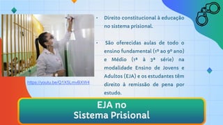 • Direito constitucional à educação
no sistema prisional.
• São oferecidas aulas de todo o
ensino fundamental (1º ao 9º ano)
e Médio (1ª à 3ª série) na
modalidade Ensino de Jovens e
Adultos (EJA) e os estudantes têm
direito à remissão de pena por
estudo.
EJA no
Sistema Prisional
https://youtu.be/Q1X5LmvBXW4
 