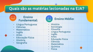 Quais são as matérias lecionadas na EJA?
Ensino
Fundamental:
• História
• Sociologia
• Filosofia
• Língua Portuguesa
• Inglês
• Artes
• Educação Física
• Ciências
• Matemática
• Química
• Física
• Língua Portuguesa
• Ciências
• Matemática
• Inglês
• Artes
• Educação Física
• História
• Geografia
Ensino Médio:
 