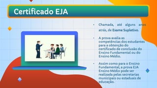 Certificado EJA
• Chamada, até alguns anos
atrás, de Exame Supletivo.
• A prova avalia as
competências dos estudantes
para a obtenção do
certificado de conclusão do
Ensino Fundamental ou do
Ensino Médio.
• Assim como para o Ensino
Fundamental, a prova EJA
Ensino Médio pode ser
realizada pelas secretarias
municipais ou estaduais de
educação.
 