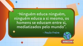 “Ninguém educa ninguém,
ninguém educa a si mesmo, os
homens se educam entre si,
mediatizados pelo mundo”.
- Paulo Freire
 
