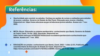 Referências:
● Oportunidade para concluir os estudos. Conheça as opções de cursos e avaliações para estudos
de jovens e adultos. Governo do Estado de São Paulo. Educação para Jovens e Adultos,
Disponível em: https://www.educacao.sp.gov.br/educacao-jovens-adultos. Acesso em: 7 nov.
2022.
● MOTA, Bruno. Educação no sistema penitenciário: conhecimento que liberta. Governo do Estado
do Ceará, Ceará, 14 mar. 2022. Educação, Disponível em:
https://www.ceara.gov.br/2022/03/14/educacao-no-sistema-penitenciario-conhecimento-que-
liberta/. Acesso em: 7 nov. 2022.
● EDUCAÇÃO em prisões: conhecimento que liberta. Ceará, 2022. 1 vídeo (2:31). Publicado pelo
canal Secretaria da Educação do Estado do Ceará. Disponível em:
https://www.youtube.com/watch?v=Q1X5LmvBXW4. Acesso em: 7 nov. 2022.
 