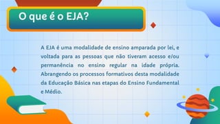 O que é o EJA?
A EJA é uma modalidade de ensino amparada por lei, e
voltada para as pessoas que não tiveram acesso e/ou
permanência no ensino regular na idade própria.
Abrangendo os processos formativos desta modalidade
da Educação Básica nas etapas do Ensino Fundamental
e Médio.
 