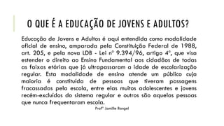 O QUE É A EDUCAÇÃO DE JOVENS E ADULTOS?
Educação de Jovens e Adultos é aqui entendida como modalidade
oficial de ensino, amparada pela Constituição Federal de 1988,
art. 205, e pela nova LDB - Lei nº 9.394/96, artigo 4º, que visa
estender o direito ao Ensino Fundamental aos cidadãos de todas
as faixas etárias que já ultrapassaram a idade de escolarização
regular. Esta modalidade de ensino atende um público cuja
maioria é constituída de pessoas que tiveram passagens
fracassadas pela escola, entre elas muitos adolescentes e jovens
recém-excluídos do sistema regular e outros são aquelas pessoas
que nunca frequentaram escola.
Profª Jamille Rangel
 