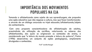 IMPORTÂNCIA DOS MOVIMENTOS
POPULARES NA EJA
Tomando o alfabetizando como sujeito de sua aprendizagem, ele propunha
uma ação educativa que não negasse a cultura, mas que fosse transformando-
a através de um diálogo ancorado no tripé educador/alfabetizando/objeto
do conhecimento.
Com uma proposta conscientizadora de alfabetização de adultos,
prescindindo da utilização de cartilhas, valorizando os saberes dos
alfabetizandos, dos quais se originavam os conteúdos de ensino, e
considerando que “a leitura do mundo precede a leitura da palavra”, Freire
(1996) desenvolveu um conjunto de ações pedagógicas, amplamente
divulgadas e conhecidas.
Profª Jamille Rangel
 