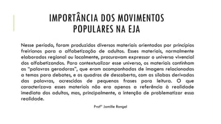 IMPORTÂNCIA DOS MOVIMENTOS
POPULARES NA EJA
Nesse período, foram produzidos diversos materiais orientados por princípios
freirianos para a alfabetização de adultos. Esses materiais, normalmente
elaborados regional ou localmente, procuravam expressar o universo vivencial
dos alfabetizandos. Para contextualizar esse universo, os materiais continham
as “palavras geradoras”, que eram acompanhadas de imagens relacionadas
a temas para debates, e os quadros de descoberta, com as sílabas derivadas
das palavras, acrescidas de pequenas frases para leitura. O que
caracterizava esses materiais não era apenas a referência à realidade
imediata dos adultos, mas, principalmente, a intenção de problematizar essa
realidade.
Profª Jamille Rangel
 