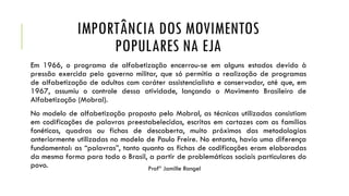 IMPORTÂNCIA DOS MOVIMENTOS
POPULARES NA EJA
Em 1966, o programa de alfabetização encerrou-se em alguns estados devido à
pressão exercida pelo governo militar, que só permitia a realização de programas
de alfabetização de adultos com caráter assistencialista e conservador, até que, em
1967, assumiu o controle dessa atividade, lançando o Movimento Brasileiro de
Alfabetização (Mobral).
No modelo de alfabetização proposto pelo Mobral, as técnicas utilizadas consistiam
em codificações de palavras preestabelecidas, escritas em cartazes com as famílias
fonéticas, quadros ou fichas de descoberta, muito próximos das metodologias
anteriormente utilizadas no modelo de Paulo Freire. No entanto, havia uma diferença
fundamental: as “palavras”, tanto quanto as fichas de codificações eram elaboradas
da mesma forma para todo o Brasil, a partir de problemáticas sociais particulares do
povo. Profª Jamille Rangel
 