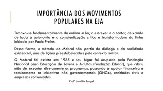 IMPORTÂNCIA DOS MOVIMENTOS
POPULARES NA EJA
Tratava-se fundamentalmente de ensinar a ler, a escrever e a contar, deixando
de lado a autonomia e a conscientização crítica e transformadora da linha
iniciada por Paulo Freire.
Dessa forma, o método do Mobral não partia do diálogo e da realidade
existencial, mas de lições preestabelecidas pelo contexto militar.
O Mobral foi extinto em 1985 e seu lugar foi ocupado pela Fundação
Nacional para Educação de Jovens e Adultos (Fundação Educar), que abriu
mão de executar diretamente os programas, passando a apoiar financeira e
tecnicamente as iniciativas não governamentais (ONGs), entidades civis e
empresas conveniadas.
Profª Jamille Rangel
 