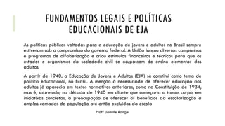 FUNDAMENTOS LEGAIS E POLÍTICAS
EDUCACIONAIS DE EJA
As políticas públicas voltadas para a educação de jovens e adultos no Brasil sempre
estiveram sob o compromisso do governo federal. A União lançou diversas campanhas
e programas de alfabetização e criou estímulos financeiros e técnicos para que os
estados e organismos da sociedade civil se ocupassem do ensino elementar dos
adultos.
A partir de 1940, a Educação de Jovens e Adultos (EJA) se constitui como tema de
política educacional, no Brasil. A menção à necessidade de oferecer educação aos
adultos já aparecia em textos normativos anteriores, como na Constituição de 1934,
mas é, sobretudo, na década de 1940 em diante que começaria a tomar corpo, em
iniciativas concretas, a preocupação de oferecer os benefícios da escolarização a
amplas camadas da população até então excluídas da escola
Profª Jamille Rangel
 