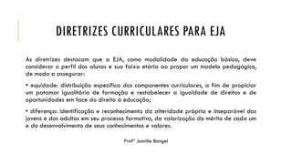 DIRETRIZES CURRICULARES PARA EJA
As diretrizes destacam que a EJA, como modalidade da educação básica, deve
considerar o perfil dos alunos e sua faixa etária ao propor um modelo pedagógico,
de modo a assegurar:
• equidade: distribuição específica dos componentes curriculares, a fim de propiciar
um patamar igualitário de formação e restabelecer a igualdade de direitos e de
oportunidades em face do direito à educação;
• diferença: identificação e reconhecimento da alteridade própria e inseparável dos
jovens e dos adultos em seu processo formativo, da valorização do mérito de cada um
e do desenvolvimento de seus conhecimentos e valores.
Profª Jamille Rangel
 