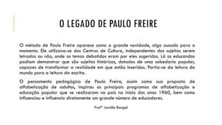 O LEGADO DE PAULO FREIRE
O método de Paulo Freire aparece como a grande novidade, algo ousado para o
momento. Ele utilizava-se dos Centros de Cultura, independentes dos sujeitos serem
letrados ou não, onde os temas debatidos eram por eles sugeridos. Lá os educandos
podiam demonstrar que são sujeitos históricos, dotados de uma sabedoria popular,
capazes de transformar a realidade em que estão inseridos. Partia-se da leitura do
mundo para a leitura da escrita.
O pensamento pedagógico de Paulo Freire, assim como sua proposta de
alfabetização de adultos, inspirou os principais programas de alfabetização e
educação popular que se realizaram no país no início dos anos 1960, bem como
influenciou e influencia diretamente um grande número de educadores.
Profª Jamille Rangel
 