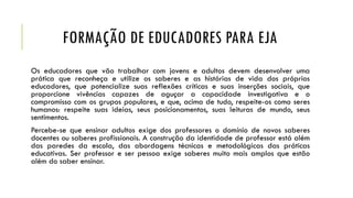 FORMAÇÃO DE EDUCADORES PARA EJA
Os educadores que vão trabalhar com jovens e adultos devem desenvolver uma
prática que reconheça e utilize os saberes e as histórias de vida dos próprios
educadores, que potencialize suas reflexões críticas e suas inserções sociais, que
proporcione vivências capazes de aguçar a capacidade investigativa e o
compromisso com os grupos populares, e que, acima de tudo, respeite-os como seres
humanos: respeite suas ideias, seus posicionamentos, suas leituras de mundo, seus
sentimentos.
Percebe-se que ensinar adultos exige dos professores o domínio de novos saberes
docentes ou saberes profissionais. A construção da identidade de professor está além
das paredes da escola, das abordagens técnicas e metodológicas das práticas
educativas. Ser professor e ser pessoa exige saberes muito mais amplos que estão
além do saber ensinar.
 