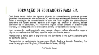FORMAÇÃO DE EDUCADORES PARA EJA
Com base nessa visão dos quatro pilares do conhecimento, pode-se prever
grandes consequências na educação. O ensino-aprendizagem voltado apenas
para a absorção de conhecimento e que tem sido objeto de preocupação
constante de quem ensina deverá dar lugar ao ensinar a pensar, saber
comunicar-se e pesquisar, ter raciocínio lógico, fazer sínteses e elaborações
teóricas, ser independente e autônomo; enfim, ser socialmente competente.
Uma educação fundamentada nos quatro pilares acima elencados sugere
alguns procedimentos didáticos que lhe seja condizente, como:
*Relacionar o tema com a experiência do estudante e de outros personagens
do contexto social;
*Desenvolver a pedagogia da pergunta (Paulo Freire e Antonio Faundez, Por
uma Pedagogia da Pergunta, Editora Paz e Terra, 1985);
 