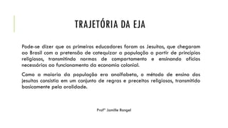 TRAJETÓRIA DA EJA
Pode-se dizer que os primeiros educadores foram os Jesuítas, que chegaram
ao Brasil com a pretensão de catequizar a população a partir de princípios
religiosos, transmitindo normas de comportamento e ensinando ofícios
necessários ao funcionamento da economia colonial.
Como a maioria da população era analfabeta, o método de ensino dos
jesuítas consistia em um conjunto de regras e preceitos religiosos, transmitido
basicamente pela oralidade.
Profª Jamille Rangel
 