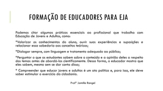 FORMAÇÃO DE EDUCADORES PARA EJA
Podemos citar algumas práticas essenciais ao profissional que trabalha com
Educação de Jovens e Adultos, como:
*Valorizar os conhecimentos do aluno, ouvir suas experiências e suposições e
relacionar essa sabedoria aos conceitos teóricos;
*Dialogar sempre, com linguagem e tratamento adequado ao público;
*Perguntar o que os estudantes sabem sobre o conteúdo e a opinião deles a respeito
dos temas antes de abordá-los cientificamente. Dessa forma, o educador mostra que
eles sabem, mesmo sem se dar conta disso;
* Compreender que educar jovens e adultos é um ato político e, para isso, ele deve
saber estimular o exercício da cidadania.
 