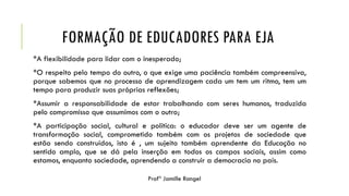 FORMAÇÃO DE EDUCADORES PARA EJA
*A flexibilidade para lidar com o inesperado;
*O respeito pelo tempo do outro, o que exige uma paciência também compreensiva,
porque sabemos que no processo de aprendizagem cada um tem um ritmo, tem um
tempo para produzir suas próprias reflexões;
*Assumir a responsabilidade de estar trabalhando com seres humanos, traduzida
pelo compromisso que assumimos com o outro;
*A participação social, cultural e política: o educador deve ser um agente de
transformação social, comprometido também com os projetos de sociedade que
estão sendo construídos, isto é , um sujeito também aprendente da Educação no
sentido amplo, que se dá pela inserção em todos os campos sociais, assim como
estamos, enquanto sociedade, aprendendo a construir a democracia no país.
 