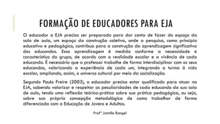 FORMAÇÃO DE EDUCADORES PARA EJA
O educador a EJA precisa ser preparado para dar conta de fazer do espaço da
sala de aula, um espaço da construção coletiva, onde a pesquisa, como princípio
educativo e pedagógico, contribua para a construção da aprendizagem significativa
dos educandos. Essa aprendizagem é medida conforme a necessidade e
característica do grupo, de acordo com a realidade escolar e a vivência de cada
educando. É necessário que o professor trabalhe de forma interdisciplinar com os seus
educandos, valorizando a experiência de cada um, integrando a turma à vida
escolar, ampliando, assim, o universo cultural por meio da socialização.
Segundo Paulo Freire (2003), o educador precisa estar qualificado para atuar na
EJA, sabendo valorizar e respeitar as peculiaridades de cada educando da sua sala
de aula, tendo uma reflexão teórico-prática sobre sua prática pedagógica, ou seja,
sobre sua própria concepção metodológica de como trabalhar de forma
diferenciada com a Educação de Jovens e Adultos.
 