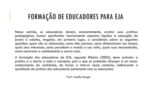 FORMAÇÃO DE EDUCADORES PARA EJA
Nesse sentido, os educadores devem, constantemente, avaliar suas práticas
pedagógicas, buscar aprofundar teoricamente aspectos ligados à educação de
jovens e adultos, resgatar, em primeiro lugar, a consciência sobre as seguintes
questões: quem são os educandos, como eles pensam, como dimensionam seu tempo,
quais seus interesses, como percebem o mundo a sua volta, quais suas necessidades,
como constroem o conhecimento e outras mais.
A formação dos educadores da EJA, segundo Ribeiro (2002), deve articular a
prática e a teoria a todo o momento, pois o que se pretende alcançar é um maior
conhecimento da realidade, de forma a intervir nesse contexto, melhorando a
qualidade da prática dos educadores juntamente com os educandos.
 