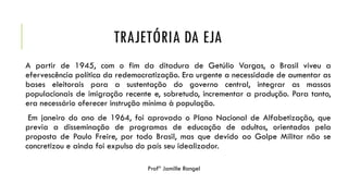 TRAJETÓRIA DA EJA
A partir de 1945, com o fim da ditadura de Getúlio Vargas, o Brasil viveu a
efervescência política da redemocratização. Era urgente a necessidade de aumentar as
bases eleitorais para a sustentação do governo central, integrar as massas
populacionais de imigração recente e, sobretudo, incrementar a produção. Para tanto,
era necessário oferecer instrução mínima à população.
Em janeiro do ano de 1964, foi aprovado o Plano Nacional de Alfabetização, que
previa a disseminação de programas de educação de adultos, orientados pela
proposta de Paulo Freire, por todo Brasil, mas que devido ao Golpe Militar não se
concretizou e ainda foi expulso do país seu idealizador.
Profª Jamille Rangel
 