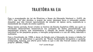 TRAJETÓRIA NA EJA
Com a promulgação da Lei de Diretrizes e Bases da Educação Nacional n. 5.692, de
1971, que foi, sem dúvidas, o evento de maior destaque para a reinserção escolar
daqueles que não tiveram oportunidade de estudar na época certa, expandiu-se a
necessidade de criação do ensino supletivo.
Nesse mesmo período, foram criados os Centros de Estudos Supletivos (CES), nos quais as
atividades desenvolvidas baseavam-se nos princípios do ensino personalizado, com
metodologia própria, que recomendava a adoção de estudo dirigido, a orientação
individual ou em pequenos grupos, a instrução programada e o uso de rádio, televisão e
multimeios.
Com a Constituição de 1988, o dever do Estado com a Educação de Jovens e Adultos foi
ampliado ao se determinar a garantia de “Ensino Fundamental obrigatório e gratuito,
assegurada, inclusive, sua oferta para todos os que a ele não tiveram acesso na idade
própria” (BRASIL, 1988).
Profª Jamille Rangel
 