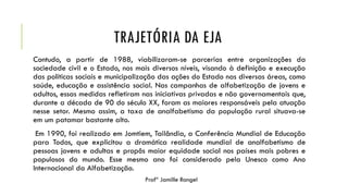 TRAJETÓRIA DA EJA
Contudo, a partir de 1988, viabilizaram-se parcerias entre organizações da
sociedade civil e o Estado, nos mais diversos níveis, visando à definição e execução
das políticas sociais e municipalização das ações do Estado nas diversas áreas, como
saúde, educação e assistência social. Nas campanhas de alfabetização de jovens e
adultos, essas medidas refletiram nas iniciativas privadas e não governamentais que,
durante a década de 90 do século XX, foram as maiores responsáveis pela atuação
nesse setor. Mesmo assim, a taxa de analfabetismo da população rural situava-se
em um patamar bastante alto.
Em 1990, foi realizado em Jomtiem, Tailândia, a Conferência Mundial de Educação
para Todos, que explicitou a dramática realidade mundial de analfabetismo de
pessoas jovens e adultas e propôs maior equidade social nos países mais pobres e
populosos do mundo. Esse mesmo ano foi considerado pela Unesco como Ano
Internacional da Alfabetização.
Profª Jamille Rangel
 