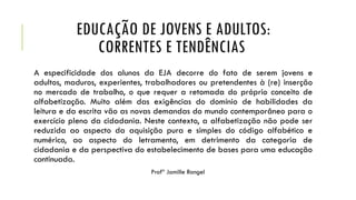 EDUCAÇÃO DE JOVENS E ADULTOS:
CORRENTES E TENDÊNCIAS
A especificidade dos alunos da EJA decorre do fato de serem jovens e
adultos, maduros, experientes, trabalhadores ou pretendentes à (re) inserção
no mercado de trabalho, o que requer a retomada do próprio conceito de
alfabetização. Muito além das exigências do domínio de habilidades da
leitura e da escrita vão as novas demandas do mundo contemporâneo para o
exercício pleno da cidadania. Neste contexto, a alfabetização não pode ser
reduzida ao aspecto da aquisição pura e simples do código alfabético e
numérico, ao aspecto do letramento, em detrimento da categoria de
cidadania e da perspectiva do estabelecimento de bases para uma educação
continuada.
Profª Jamille Rangel
 
