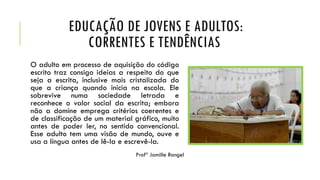 EDUCAÇÃO DE JOVENS E ADULTOS:
CORRENTES E TENDÊNCIAS
O adulto em processo de aquisição do código
escrito traz consigo ideias a respeito do que
seja a escrita, inclusive mais cristalizada do
que a criança quando inicia na escola. Ele
sobrevive numa sociedade letrada e
reconhece o valor social da escrita; embora
não a domine emprega critérios coerentes e
de classificação de um material gráfico, muito
antes de poder ler, no sentido convencional.
Esse adulto tem uma visão de mundo, ouve e
usa a língua antes de lê-la e escrevê-la.
Profª Jamille Rangel
 