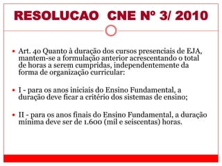 RESOLUCAO CNE Nº 3/ 2010
 Art. 4o Quanto à duração dos cursos presenciais de EJA,
mantem-se a formulação anterior acrescentando o total
de horas a serem cumpridas, independentemente da
forma de organização curricular:
 I - para os anos iniciais do Ensino Fundamental, a
duração deve ficar a critério dos sistemas de ensino;
 II - para os anos finais do Ensino Fundamental, a duração
mínima deve ser de 1.600 (mil e seiscentas) horas.
 