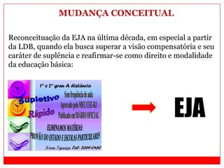 Reconceituação da EJA na última década, em especial a partir
da LDB, quando ela busca superar a visão compensatória e seu
caráter de suplência e reafirmar-se como direito e modalidade
da educação básica:
EJA
MUDANÇA CONCEITUAL
 