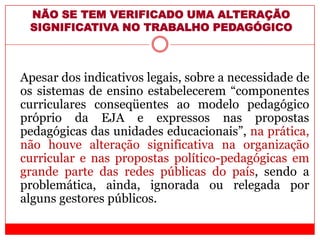 NÃO SE TEM VERIFICADO UMA ALTERAÇÃO
SIGNIFICATIVA NO TRABALHO PEDAGÓGICO
Apesar dos indicativos legais, sobre a necessidade de
os sistemas de ensino estabelecerem “componentes
curriculares conseqüentes ao modelo pedagógico
próprio da EJA e expressos nas propostas
pedagógicas das unidades educacionais”, na prática,
não houve alteração significativa na organização
curricular e nas propostas político-pedagógicas em
grande parte das redes públicas do país, sendo a
problemática, ainda, ignorada ou relegada por
alguns gestores públicos.
 