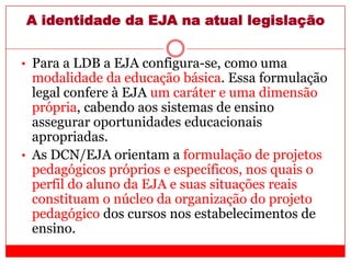 A identidade da EJA na atual legislação
• Para a LDB a EJA configura-se, como uma
modalidade da educação básica. Essa formulação
legal confere à EJA um caráter e uma dimensão
própria, cabendo aos sistemas de ensino
assegurar oportunidades educacionais
apropriadas.
• As DCN/EJA orientam a formulação de projetos
pedagógicos próprios e específicos, nos quais o
perfil do aluno da EJA e suas situações reais
constituam o núcleo da organização do projeto
pedagógico dos cursos nos estabelecimentos de
ensino.
 