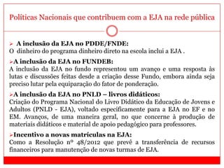 Políticas Nacionais que contribuem com a EJA na rede pública
 A inclusão da EJA no PDDE/FNDE:
O dinheiro do programa dinheiro direto na escola inclui a EJA .
A inclusão da EJA no FUNDEB:
A inclusão da EJA no fundo representou um avanço e uma resposta às
lutas e discussões feitas desde a criação desse Fundo, embora ainda seja
preciso lutar pela equiparação do fator de ponderação.
A inclusão da EJA no PNLD – livros didáticos:
Criação do Programa Nacional do Livro Didático da Educação de Jovens e
Adultos (PNLD - EJA), voltado especificamente para a EJA no EF e no
EM. Avanços, de uma maneira geral, no que concerne à produção de
materiais didáticos e material de apoio pedagógico para professores.
Incentivo a novas matrículas na EJA:
Como a Resolução nº 48/2012 que prevê a transferência de recursos
financeiros para manutenção de novas turmas de EJA.
 