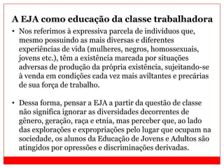 A EJA como educação da classe trabalhadora
• Nos referimos à expressiva parcela de indivíduos que,
mesmo possuindo as mais diversas e diferentes
experiências de vida (mulheres, negros, homossexuais,
jovens etc.), têm a existência marcada por situações
adversas de produção da própria existência, sujeitando-se
à venda em condições cada vez mais aviltantes e precárias
de sua força de trabalho.
• Dessa forma, pensar a EJA a partir da questão de classe
não significa ignorar as diversidades decorrentes de
gênero, geração, raça e etnia, mas perceber que, ao lado
das explorações e expropriações pelo lugar que ocupam na
sociedade, os alunos da Educação de Jovens e Adultos são
atingidos por opressões e discriminações derivadas.
 