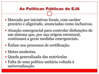 As Políticas Públicas de EJA
 Marcada por iniciativas focais, com caráter
precário e aligeirado, anunciadas como inclusivas.
 Atuação emergencial para controlar disfunções de
um sistema que, por sua origem estrutural,
continuará a gerar medidas emergenciais.
 Ênfase nos processos de certificação.
 Metas modestas.
 Queda generalizada das matrículas
 Falta de uma política unitária voltada à
universalização.
 