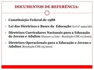 DOCUMENTOS DE REFERÊNCIA:
• Constituição Federal de 1988
• Lei das Diretrizes e Bases da Educação (Lei nº 9394/96)
• Diretrizes Curriculares Nacionais para a Educação
de Jovens e Adultos (Parecer 11/200 - Resolução CNE 01/2000)
• Diretrizes Operacionais para a Educação e Jovens e
Adultos (Resolução CNE 03/2010)
 