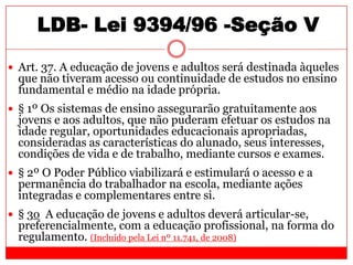 LDB- Lei 9394/96 -Seção V
 Art. 37. A educação de jovens e adultos será destinada àqueles
que não tiveram acesso ou continuidade de estudos no ensino
fundamental e médio na idade própria.
 § 1º Os sistemas de ensino assegurarão gratuitamente aos
jovens e aos adultos, que não puderam efetuar os estudos na
idade regular, oportunidades educacionais apropriadas,
consideradas as características do alunado, seus interesses,
condições de vida e de trabalho, mediante cursos e exames.
 § 2º O Poder Público viabilizará e estimulará o acesso e a
permanência do trabalhador na escola, mediante ações
integradas e complementares entre si.
 § 3o A educação de jovens e adultos deverá articular-se,
preferencialmente, com a educação profissional, na forma do
regulamento. (Incluído pela Lei nº 11.741, de 2008)
 
