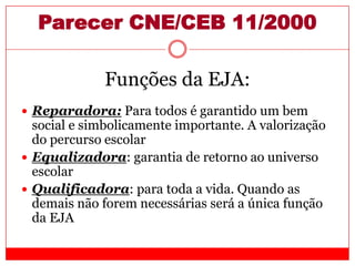 Parecer CNE/CEB 11/2000
Funções da EJA:
 Reparadora: Para todos é garantido um bem
social e simbolicamente importante. A valorização
do percurso escolar
 Equalizadora: garantia de retorno ao universo
escolar
 Qualificadora: para toda a vida. Quando as
demais não forem necessárias será a única função
da EJA
 