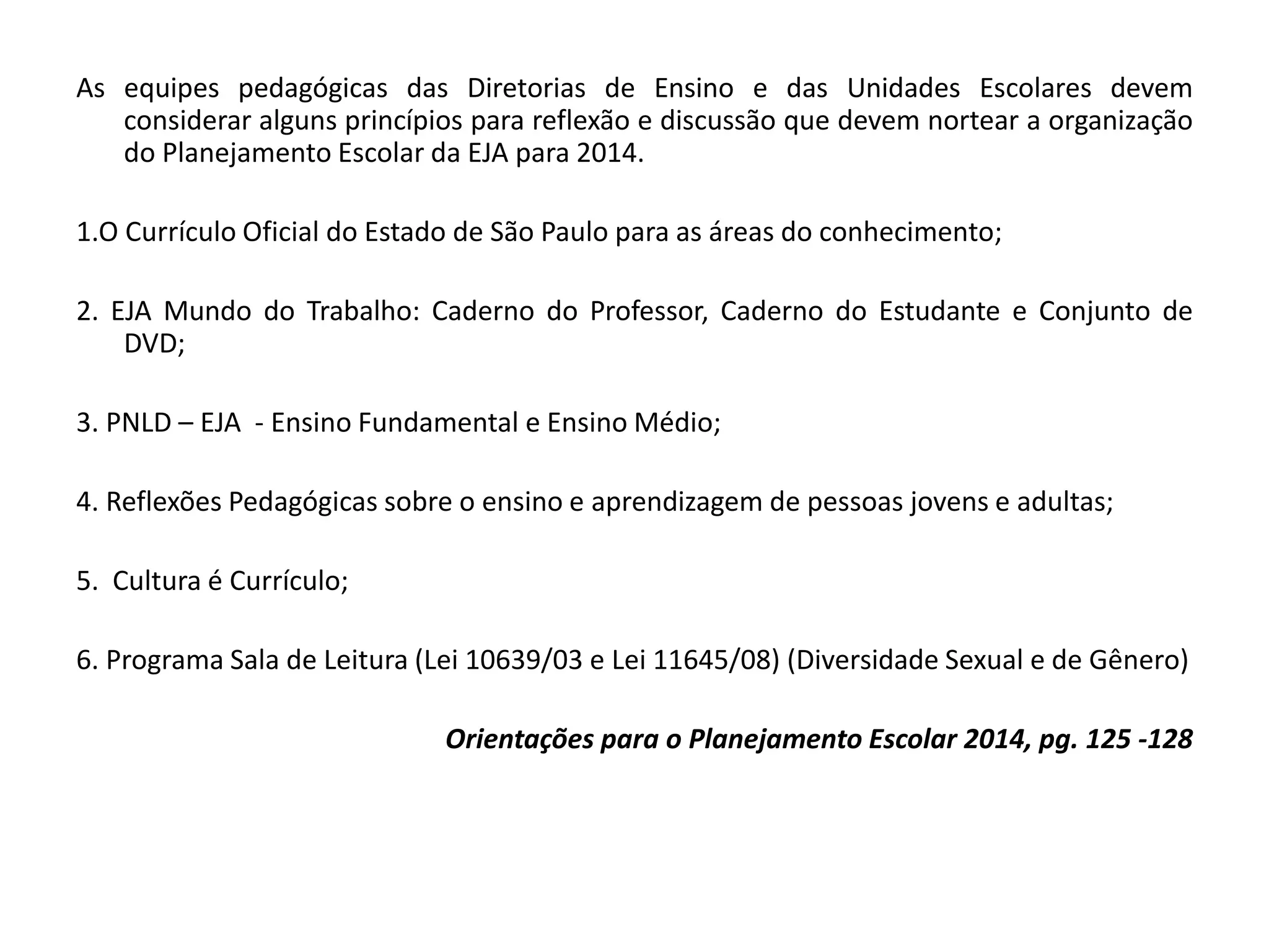 As equipes pedagógicas das Diretorias de Ensino e das Unidades Escolares devem
considerar alguns princípios para reflexão e discussão que devem nortear a organização
do Planejamento Escolar da EJA para 2014.
1.O Currículo Oficial do Estado de São Paulo para as áreas do conhecimento;
2. EJA Mundo do Trabalho: Caderno do Professor, Caderno do Estudante e Conjunto de
DVD;
3. PNLD – EJA - Ensino Fundamental e Ensino Médio;
4. Reflexões Pedagógicas sobre o ensino e aprendizagem de pessoas jovens e adultas;
5. Cultura é Currículo;
6. Programa Sala de Leitura (Lei 10639/03 e Lei 11645/08) (Diversidade Sexual e de Gênero)
Orientações para o Planejamento Escolar 2014, pg. 125 -128
 