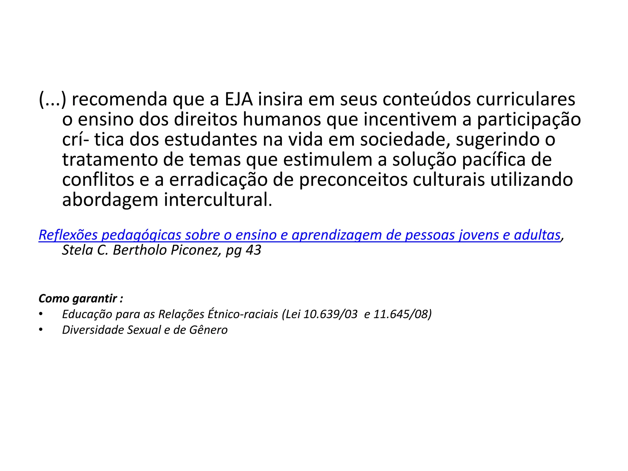 (...) recomenda que a EJA insira em seus conteúdos curriculares
o ensino dos direitos humanos que incentivem a participação
crí- tica dos estudantes na vida em sociedade, sugerindo o
tratamento de temas que estimulem a solução pacífica de
conflitos e a erradicação de preconceitos culturais utilizando
abordagem intercultural.
Reflexões pedagógicas sobre o ensino e aprendizagem de pessoas jovens e adultas,
Stela C. Bertholo Piconez, pg 43
Como garantir :
• Educação para as Relações Étnico-raciais (Lei 10.639/03 e 11.645/08)
• Diversidade Sexual e de Gênero
 