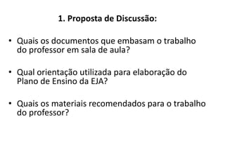 1. Proposta de Discussão:
• Quais os documentos que embasam o trabalho
do professor em sala de aula?
• Qual orientação utilizada para elaboração do
Plano de Ensino da EJA?
• Quais os materiais recomendados para o trabalho
do professor?
 
