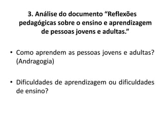3. Análise do documento “Reflexões
pedagógicas sobre o ensino e aprendizagem
de pessoas jovens e adultas.”
• Como aprendem as pessoas jovens e adultas?
(Andragogia)
• Dificuldades de aprendizagem ou dificuldades
de ensino?
 