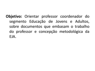 Objetivo: Orientar professor coordenador do
segmento Educação de Jovens e Adultos,
sobre documentos que embasam o trabalho
do professor e concepção metodológica da
EJA.
 