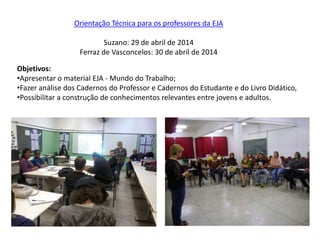 Orientação Técnica para os professores da EJA
Suzano: 29 de abril de 2014
Ferraz de Vasconcelos: 30 de abril de 2014
Objetivos:
•Apresentar o material EJA - Mundo do Trabalho;
•Fazer análise dos Cadernos do Professor e Cadernos do Estudante e do Livro Didático,
•Possibilitar a construção de conhecimentos relevantes entre jovens e adultos.
 