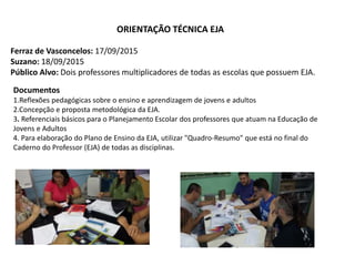ORIENTAÇÃO TÉCNICA EJA
Ferraz de Vasconcelos: 17/09/2015
Suzano: 18/09/2015
Público Alvo: Dois professores multiplicadores de todas as escolas que possuem EJA.
Documentos
1.Reflexões pedagógicas sobre o ensino e aprendizagem de jovens e adultos
2.Concepção e proposta metodológica da EJA.
3. Referenciais básicos para o Planejamento Escolar dos professores que atuam na Educação de
Jovens e Adultos
4. Para elaboração do Plano de Ensino da EJA, utilizar "Quadro-Resumo" que está no final do
Caderno do Professor (EJA) de todas as disciplinas.
 