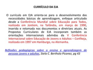 CURRÍCULO DA EJA
O currículo em EJA orienta-se para o desenvolvimento das
necessidades básicas de aprendizagem, enfoque articulado
desde a Conferência Mundial sobre Educação para Todos,
realizada em Jontiem, na Tailândia, em março de 1990,
inserida e retomada nos documentos e diretrizes atuais. As
Propostas Curriculares de EJA incorporam também as
orientações internacionais advindas da V Conferência
Internacional sobre Educação de Jovens e Adultos – Confiteja,
realizada em 1997 em Hamburgo, na Alemanha.
Reflexões pedagógicas sobre o ensino e aprendizagem de
pessoas jovens e adultas, Stela C. Bertholo Piconez, pg 43
 