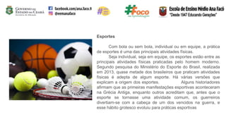 Esportes
Com bola ou sem bola, individual ou em equipe, a prática
de esportes é uma das principais atividades físicas.
Seja individual, seja em equipe, os esportes estão entre as
principais atividades físicas praticadas pelo homem moderno.
Segundo pesquisa do Ministério do Esporte do Brasil, realizada
em 2013, quase metade dos brasileiros que praticam atividades
físicas é adepta de algum esporte. Há várias versões que
explicam a origem dos esportes. Alguns historiadores
afirmam que as primeiras manifestações esportivas aconteceram
na Grécia Antiga, enquanto outros acreditam que, antes que o
esporte se tornasse uma atividade comum, os guerreiros
divertiam-se com a cabeça de um dos vencidos na guerra, e
esse hábito grotesco evoluiu para práticas esportivas
 