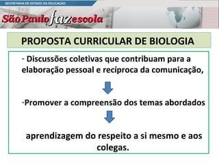 PROPOSTA CURRICULAR DE BIOLOGIA
- Discussões coletivas que contribuam para a
elaboração pessoal e recíproca da comunicação,


-Promover a compreensão dos temas abordados


 aprendizagem do respeito a si mesmo e aos
                colegas.
 
