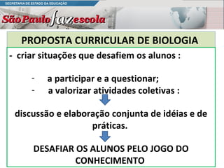 PROPOSTA CURRICULAR DE BIOLOGIA
- criar situações que desafiem os alunos :

     -   a participar e a questionar;
     -   a valorizar atividades coletivas :

 discussão e elaboração conjunta de idéias e de
                   práticas.

     DESAFIAR OS ALUNOS PELO JOGO DO
              CONHECIMENTO
 