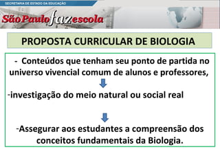 PROPOSTA CURRICULAR DE BIOLOGIA
 - Conteúdos que tenham seu ponto de partida no
universo vivencial comum de alunos e professores,

-investigação do meio natural ou social real


  -Assegurar aos estudantes a compreensão dos
       conceitos fundamentais da Biologia.
 